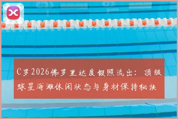 C罗2026佛罗里达度假照流出：顶级球星海滩休闲状态与身材保持秘诀全解析