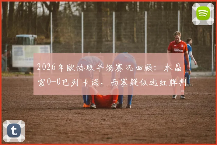 2026年欧协联半场赛况回顾：水晶宫0-0巴列卡诺，西塞疑似逃红牌判罚解读，米切尔错失良机全分析