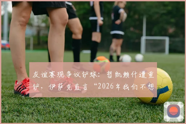 友谊赛现争议铲球：哲凯赖什遭重铲，伊萨克直言“2026年我们不想看到这种动作”