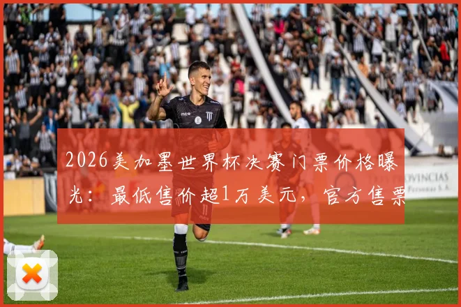 2026美加墨世界杯决赛门票价格曝光：最低售价超1万美元，官方售票平台仍未售罄原因解析