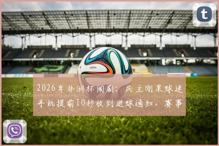 2026年非洲杯闹剧：民主刚果球迷手机提前10秒收到进球通知，赛事信号管理遭质疑