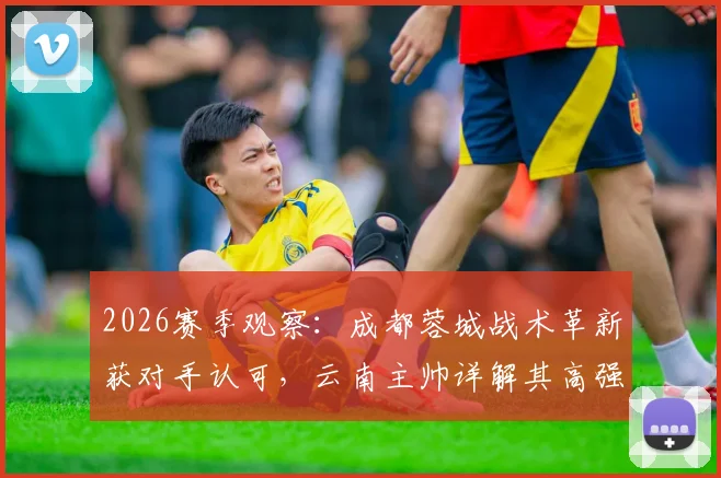 2026赛季观察：成都蓉城战术革新获对手认可，云南主帅详解其高强度打法