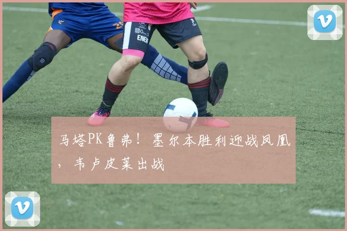 马塔PK鲁弗！墨尔本胜利迎战凤凰，韦卢皮莱出战