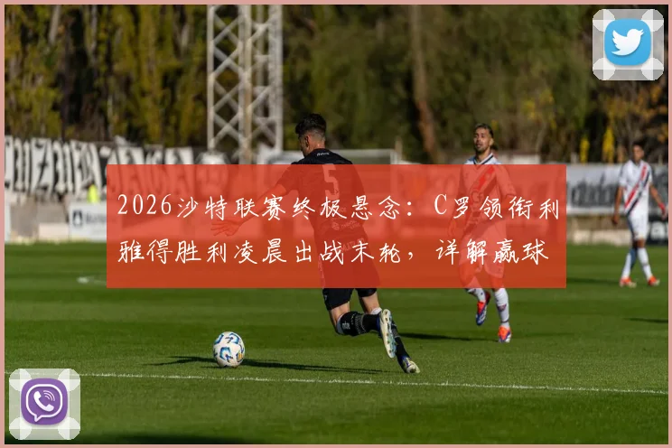 2026沙特联赛终极悬念：C罗领衔利雅得胜利凌晨出战末轮，详解赢球即夺冠关键条件与观看指南