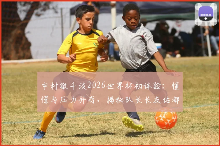 中村敬斗谈2026世界杯初体验:憧憬与压力并存,揭秘队长长友佑都传授的宝贵经验
