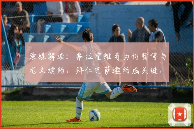 意媒解读：弗拉霍维奇为何暂停与尤文续约，拜仁巴萨邀约成关键，球员未来去向分析