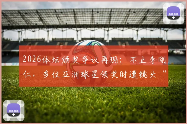 2026体坛颁奖争议再现：不止李刚仁，多位亚洲球星领奖时遭镜头“消失”对待，背后原因引深思