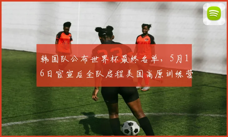 韩国队公布世界杯最终名单，5月16日官宣后全队启程美国高原训练营