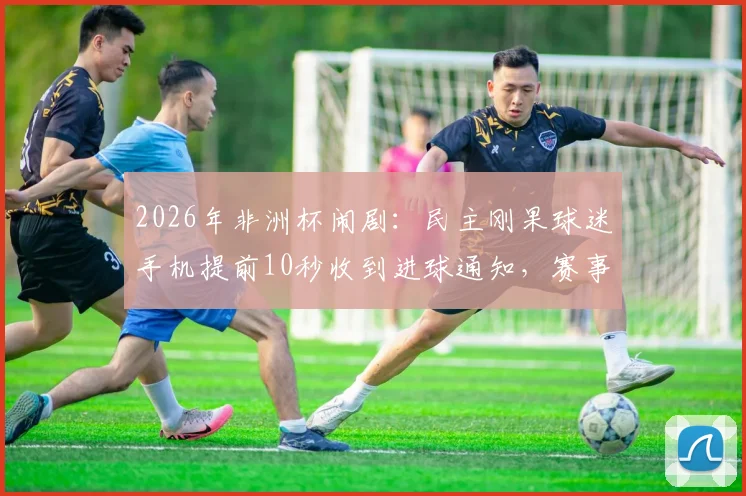 2026年非洲杯闹剧：民主刚果球迷手机提前10秒收到进球通知，赛事信号管理遭质疑