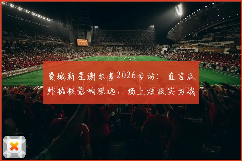 曼城新星谢尔基2026专访：直言瓜帅执教影响深远，场上炫技实为战术选择