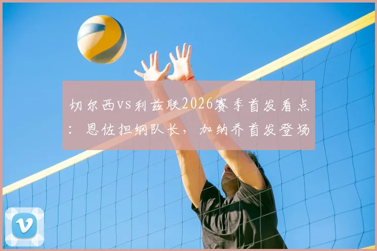 切尔西vs利兹联2026赛季首发看点：恩佐担纲队长，加纳乔首发登场，帕尔默为何替补