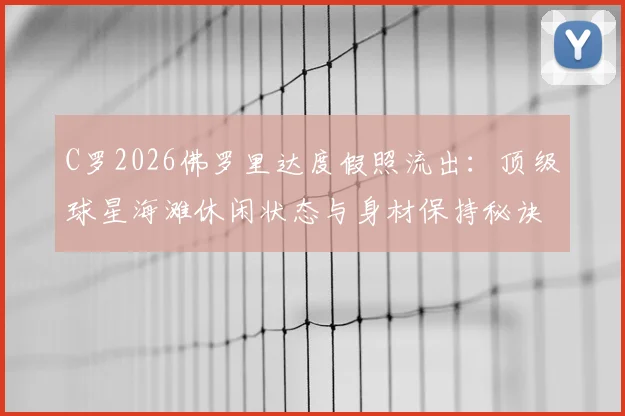 C罗2026佛罗里达度假照流出：顶级球星海滩休闲状态与身材保持秘诀全解析