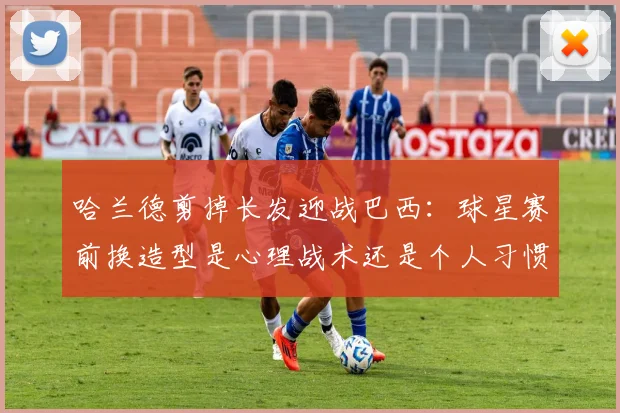 哈兰德剪掉长发迎战巴西：球星赛前换造型是心理战术还是个人习惯？2026年大赛前瞻