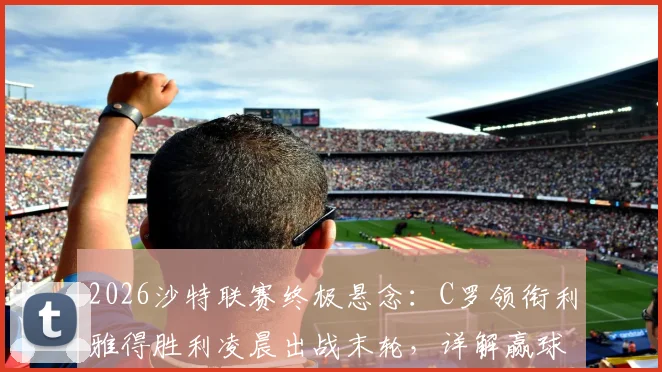2026沙特联赛终极悬念：C罗领衔利雅得胜利凌晨出战末轮，详解赢球即夺冠关键条件与观看指南