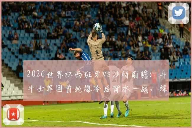 2026世界杯西班牙vs沙特前瞻：斗牛士军团首轮爆冷后背水一战，绿隼欲再造惊喜抢分出线