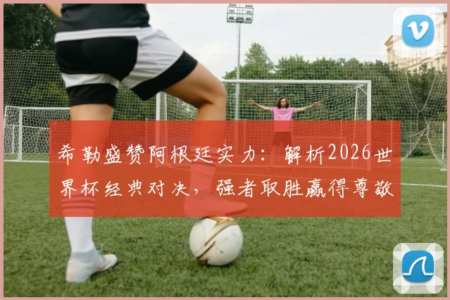 希勒盛赞阿根廷实力:解析2026世界杯经典对决,强者取胜赢得尊敬