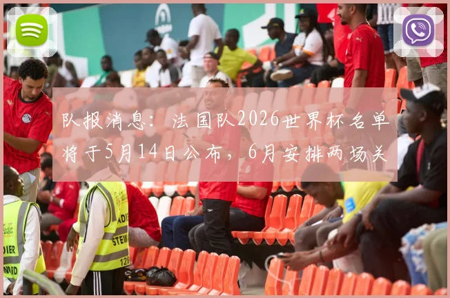队报消息:法国队2026世界杯名单将于5月14日公布,6月安排两场关键热身赛,备战计划一览
