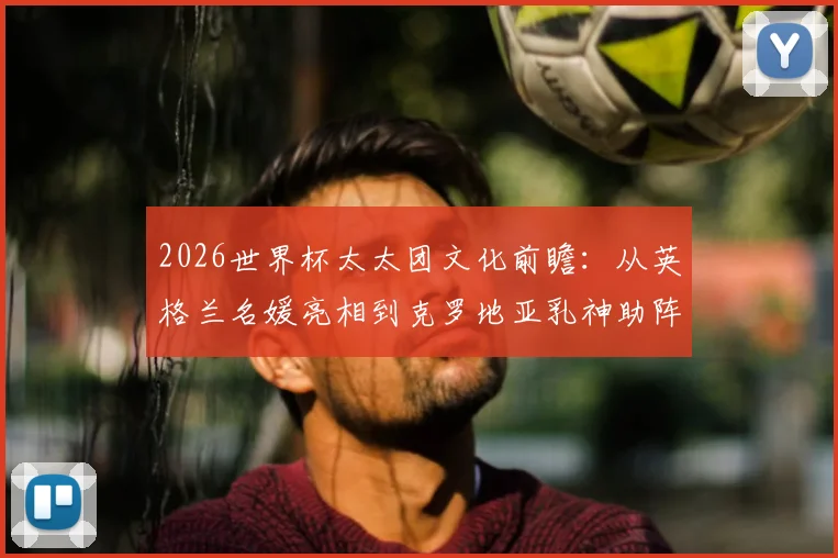 2026世界杯太太团文化前瞻：从英格兰名媛亮相到克罗地亚乳神助阵，盘点历届场外风景线与新看点