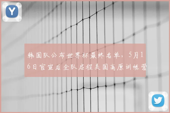 韩国队公布世界杯最终名单，5月16日官宣后全队启程美国高原训练营