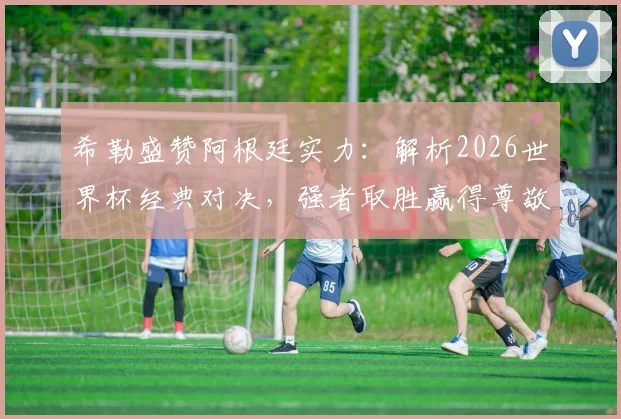 希勒盛赞阿根廷实力:解析2026世界杯经典对决,强者取胜赢得尊敬