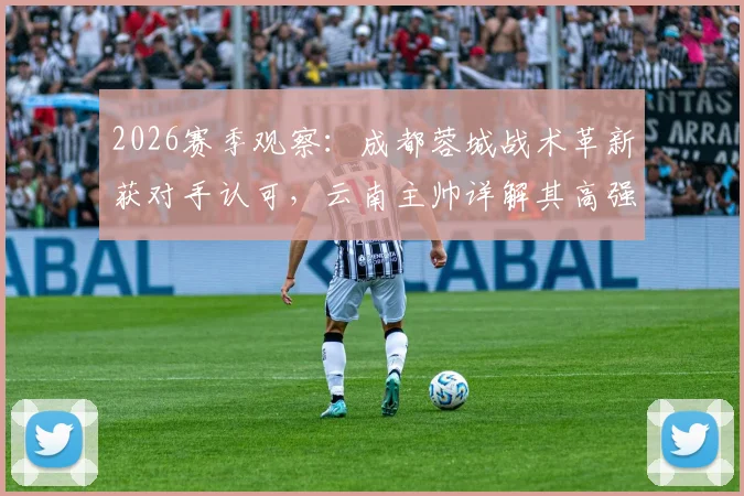 2026赛季观察：成都蓉城战术革新获对手认可，云南主帅详解其高强度打法