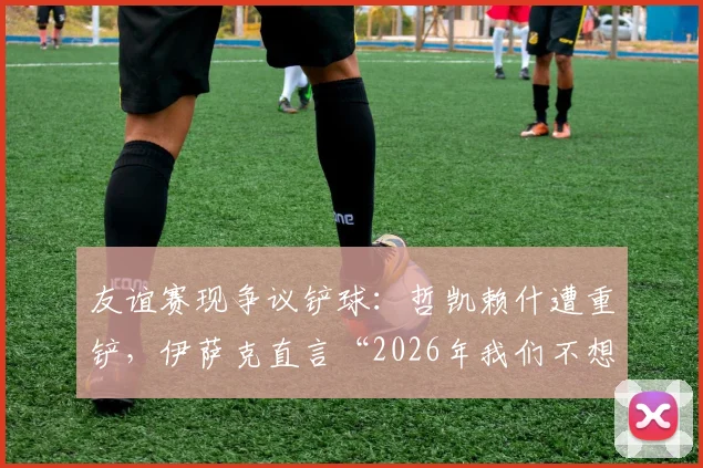 友谊赛现争议铲球：哲凯赖什遭重铲，伊萨克直言“2026年我们不想看到这种动作”