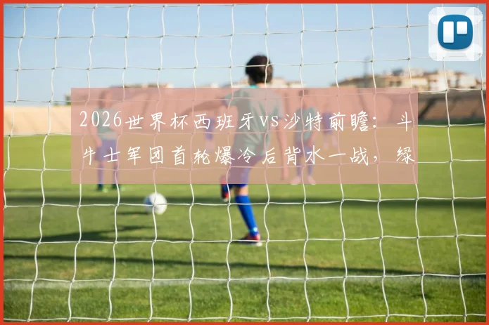 2026世界杯西班牙vs沙特前瞻：斗牛士军团首轮爆冷后背水一战，绿隼欲再造惊喜抢分出线