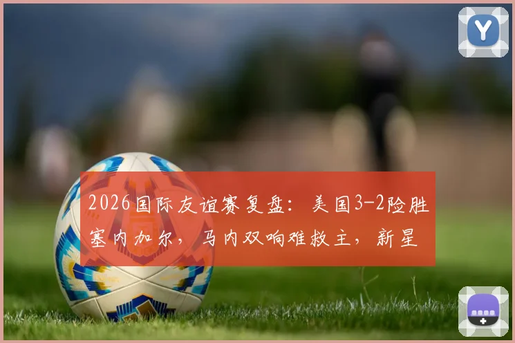 2026国际友谊赛复盘：美国3-2险胜塞内加尔，马内双响难救主，新星巴洛贡首秀即制胜