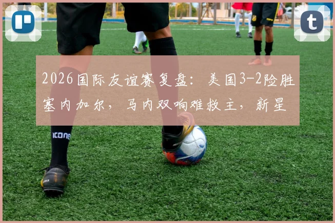2026国际友谊赛复盘：美国3-2险胜塞内加尔，马内双响难救主，新星巴洛贡首秀即制胜
