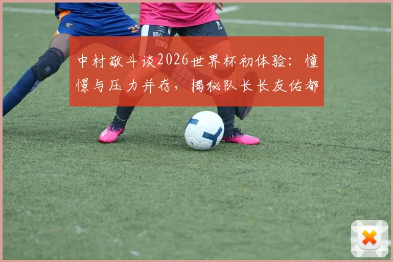 中村敬斗谈2026世界杯初体验：憧憬与压力并存，揭秘队长长友佑都传授的宝贵经验
